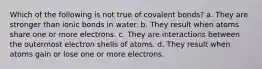 Which of the following is not true of covalent bonds? a. They are stronger than ionic bonds in water. b. They result when atoms share one or more electrons. c. They are interactions between the outermost electron shells of atoms. d. They result when atoms gain or lose one or more electrons.