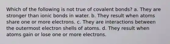 Which of the following is not true of <a href='https://www.questionai.com/knowledge/kWply8IKUM-covalent-bonds' class='anchor-knowledge'>covalent bonds</a>? a. They are stronger than <a href='https://www.questionai.com/knowledge/kvOuFG6fy1-ionic-bonds' class='anchor-knowledge'>ionic bonds</a> in water. b. They result when atoms share one or more electrons. c. They are interactions between the outermost electron shells of atoms. d. They result when atoms gain or lose one or more electrons.