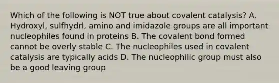 Which of the following is NOT true about covalent catalysis? A. Hydroxyl, sulfhydrl, amino and imidazole groups are all important nucleophiles found in proteins B. The covalent bond formed cannot be overly stable C. The nucleophiles used in covalent catalysis are typically acids D. The nucleophilic group must also be a good <a href='https://www.questionai.com/knowledge/kBnvYg5xQm-leaving-group' class='anchor-knowledge'>leaving group</a>