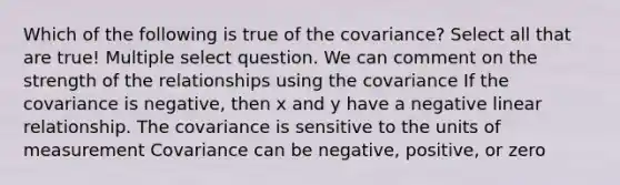 Which of the following is true of the covariance? Select all that are true! Multiple select question. We can comment on the strength of the relationships using the covariance If the covariance is negative, then x and y have a negative linear relationship. The covariance is sensitive to the units of measurement Covariance can be negative, positive, or zero