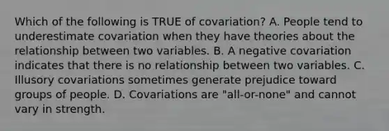 Which of the following is TRUE of covariation? A. People tend to underestimate covariation when they have theories about the relationship between two variables. B. A negative covariation indicates that there is no relationship between two variables. C. Illusory covariations sometimes generate prejudice toward groups of people. D. Covariations are "all-or-none" and cannot vary in strength.