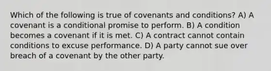 Which of the following is true of covenants and conditions? A) A covenant is a conditional promise to perform. B) A condition becomes a covenant if it is met. C) A contract cannot contain conditions to excuse performance. D) A party cannot sue over breach of a covenant by the other party.