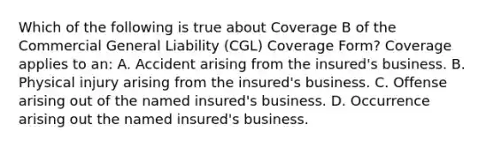 Which of the following is true about Coverage B of the Commercial General Liability (CGL) Coverage Form? Coverage applies to an: A. Accident arising from the insured's business. B. Physical injury arising from the insured's business. C. Offense arising out of the named insured's business. D. Occurrence arising out the named insured's business.