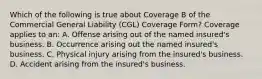 Which of the following is true about Coverage B of the Commercial General Liability (CGL) Coverage Form? Coverage applies to an: A. Offense arising out of the named insured's business. B. Occurrence arising out the named insured's business. C. Physical injury arising from the insured's business. D. Accident arising from the insured's business.