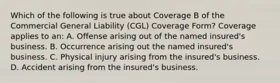 Which of the following is true about Coverage B of the Commercial General Liability (CGL) Coverage Form? Coverage applies to an: A. Offense arising out of the named insured's business. B. Occurrence arising out the named insured's business. C. Physical injury arising from the insured's business. D. Accident arising from the insured's business.