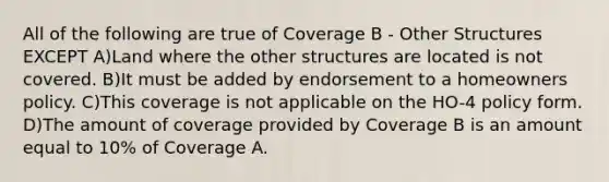 All of the following are true of Coverage B - Other Structures EXCEPT A)Land where the other structures are located is not covered. B)It must be added by endorsement to a homeowners policy. C)This coverage is not applicable on the HO-4 policy form. D)The amount of coverage provided by Coverage B is an amount equal to 10% of Coverage A.