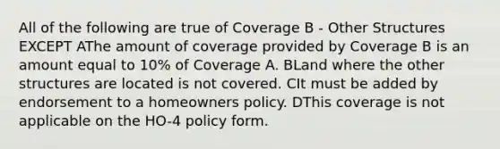 All of the following are true of Coverage B - Other Structures EXCEPT AThe amount of coverage provided by Coverage B is an amount equal to 10% of Coverage A. BLand where the other structures are located is not covered. CIt must be added by endorsement to a homeowners policy. DThis coverage is not applicable on the HO-4 policy form.