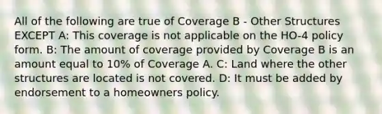 All of the following are true of Coverage B - Other Structures EXCEPT A: This coverage is not applicable on the HO-4 policy form. B: The amount of coverage provided by Coverage B is an amount equal to 10% of Coverage A. C: Land where the other structures are located is not covered. D: It must be added by endorsement to a homeowners policy.