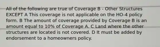 All of the following are true of Coverage B - Other Structures EXCEPT A This coverage is not applicable on the HO-4 policy form. B The amount of coverage provided by Coverage B is an amount equal to 10% of Coverage A. C Land where the other structures are located is not covered. D It must be added by endorsement to a homeowners policy.