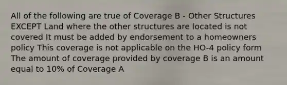 All of the following are true of Coverage B - Other Structures EXCEPT Land where the other structures are located is not covered It must be added by endorsement to a homeowners policy This coverage is not applicable on the HO-4 policy form The amount of coverage provided by coverage B is an amount equal to 10% of Coverage A