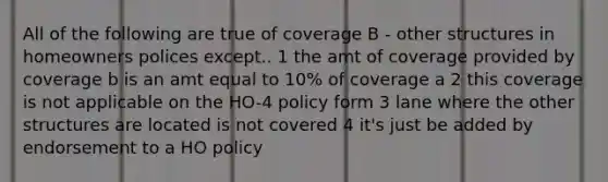 All of the following are true of coverage B - other structures in homeowners polices except.. 1 the amt of coverage provided by coverage b is an amt equal to 10% of coverage a 2 this coverage is not applicable on the HO-4 policy form 3 lane where the other structures are located is not covered 4 it's just be added by endorsement to a HO policy