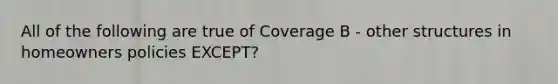 All of the following are true of Coverage B - other structures in homeowners policies EXCEPT?