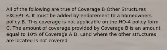 All of the following are true of Coverage B-Other Structures EXCEPT A. It must be added by endorement to a homeowners policy B. This coverage is not applicable on the HO-4 policy form C. The amount of coverage provided by Coverage B is an amount equal to 10% of Coverage A D. Land where the other structures are located is not covered