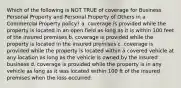 Which of the following is NOT TRUE of coverage for Business Personal Property and Personal Property of Others in a Commercial Property policy? a. coverage is provided while the property is located in an open field as long as it is within 100 feet of the insured premises b. coverage is provided while the property is located in the insured premises c. coverage is provided while the property is located within a covered vehicle at any location as long as the vehicle is owned by the insured business d. coverage is provided while the property is in any vehicle as long as it was located within 100 ft of the insured premises when the loss occurred.