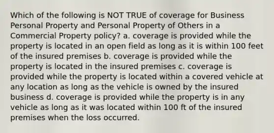 Which of the following is NOT TRUE of coverage for Business Personal Property and Personal Property of Others in a Commercial Property policy? a. coverage is provided while the property is located in an open field as long as it is within 100 feet of the insured premises b. coverage is provided while the property is located in the insured premises c. coverage is provided while the property is located within a covered vehicle at any location as long as the vehicle is owned by the insured business d. coverage is provided while the property is in any vehicle as long as it was located within 100 ft of the insured premises when the loss occurred.