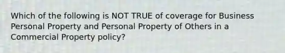 Which of the following is NOT TRUE of coverage for Business Personal Property and Personal Property of Others in a Commercial Property policy?