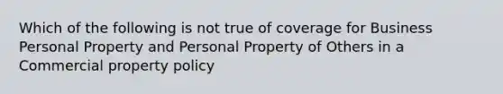 Which of the following is not true of coverage for Business Personal Property and Personal Property of Others in a Commercial property policy