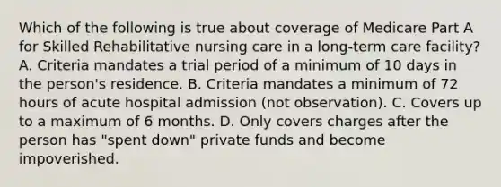 Which of the following is true about coverage of Medicare Part A for Skilled Rehabilitative nursing care in a long-term care facility? A. Criteria mandates a trial period of a minimum of 10 days in the person's residence. B. Criteria mandates a minimum of 72 hours of acute hospital admission (not observation). C. Covers up to a maximum of 6 months. D. Only covers charges after the person has "spent down" private funds and become impoverished.