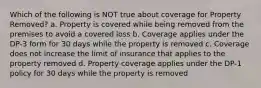 Which of the following is NOT true about coverage for Property Removed? a. Property is covered while being removed from the premises to avoid a covered loss b. Coverage applies under the DP-3 form for 30 days while the property is removed c. Coverage does not increase the limit of insurance that applies to the property removed d. Property coverage applies under the DP-1 policy for 30 days while the property is removed