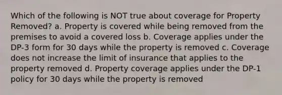 Which of the following is NOT true about coverage for Property Removed? a. Property is covered while being removed from the premises to avoid a covered loss b. Coverage applies under the DP-3 form for 30 days while the property is removed c. Coverage does not increase the limit of insurance that applies to the property removed d. Property coverage applies under the DP-1 policy for 30 days while the property is removed