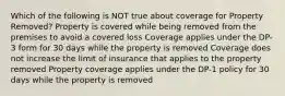 Which of the following is NOT true about coverage for Property Removed? Property is covered while being removed from the premises to avoid a covered loss Coverage applies under the DP-3 form for 30 days while the property is removed Coverage does not increase the limit of insurance that applies to the property removed Property coverage applies under the DP-1 policy for 30 days while the property is removed