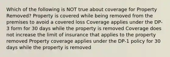 Which of the following is NOT true about coverage for Property Removed? Property is covered while being removed from the premises to avoid a covered loss Coverage applies under the DP-3 form for 30 days while the property is removed Coverage does not increase the limit of insurance that applies to the property removed Property coverage applies under the DP-1 policy for 30 days while the property is removed