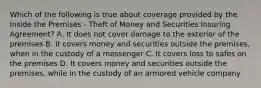 Which of the following is true about coverage provided by the Inside the Premises - Theft of Money and Securities Insuring Agreement? A. It does not cover damage to the exterior of the premises B. It covers money and securities outside the premises, when in the custody of a messenger C. It covers loss to safes on the premises D. It covers money and securities outside the premises, while in the custody of an armored vehicle company