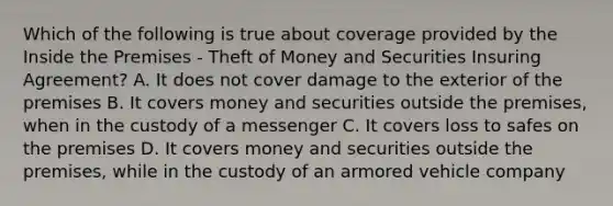 Which of the following is true about coverage provided by the Inside the Premises - Theft of Money and Securities Insuring Agreement? A. It does not cover damage to the exterior of the premises B. It covers money and securities outside the premises, when in the custody of a messenger C. It covers loss to safes on the premises D. It covers money and securities outside the premises, while in the custody of an armored vehicle company