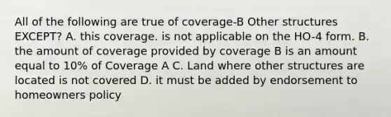 All of the following are true of coverage-B Other structures EXCEPT? A. this coverage. is not applicable on the HO-4 form. B. the amount of coverage provided by coverage B is an amount equal to 10% of Coverage A C. Land where other structures are located is not covered D. it must be added by endorsement to homeowners policy