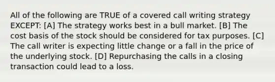 All of the following are TRUE of a covered call writing strategy EXCEPT: [A] The strategy works best in a bull market. [B] The cost basis of the stock should be considered for tax purposes. [C] The call writer is expecting little change or a fall in the price of the underlying stock. [D] Repurchasing the calls in a closing transaction could lead to a loss.