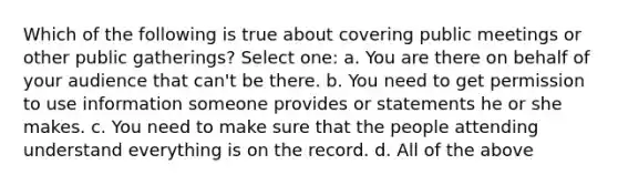 Which of the following is true about covering public meetings or other public gatherings? Select one: a. You are there on behalf of your audience that can't be there. b. You need to get permission to use information someone provides or statements he or she makes. c. You need to make sure that the people attending understand everything is on the record. d. All of the above