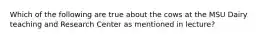 Which of the following are true about the cows at the MSU Dairy teaching and Research Center as mentioned in lecture?