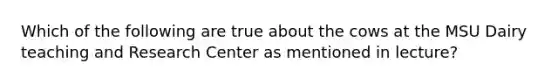 Which of the following are true about the cows at the MSU Dairy teaching and Research Center as mentioned in lecture?