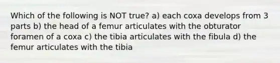 Which of the following is NOT true? a) each coxa develops from 3 parts b) the head of a femur articulates with the obturator foramen of a coxa c) the tibia articulates with the fibula d) the femur articulates with the tibia