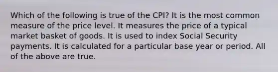 Which of the following is true of the CPI? It is the most common measure of the price level. It measures the price of a typical market basket of goods. It is used to index Social Security payments. It is calculated for a particular base year or period. All of the above are true.