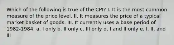 Which of the following is true of the CPI? I. It is the most common measure of the price level. II. It measures the price of a typical market basket of goods. III. It currently uses a base period of 1982-1984. a. I only b. II only c. III only d. I and II only e. I, II, and III