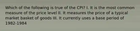 Which of the following is true of the CPI? I. It is the most common measure of the price level II. It measures the price of a typical market basket of goods III. It currently uses a base period of 1982-1984