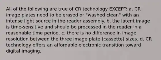 All of the following are true of CR technology EXCEPT: a. CR image plates need to be erased or "washed clean" with an intense light source in the reader assembly. b. the latent image is time-sensitive and should be processed in the reader in a reasonable time period. c. there is no difference in image resolution between the three image plate (cassette) sizes. d. CR technology offers an affordable electronic transition toward digital imaging.