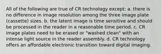 All of the following are true of CR technology except: a. there is no difference in image resolution among the three image plate (cassette) sizes. b. the latent image is time sensitive and should be processed in the reader in a reasonable time period. c. CR image plates need to be erased or "washed clean" with an intense light source in the reader assembly. d. CR technology offers an affordable electronic transition toward digital imaging.