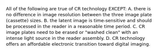 All of the following are true of CR technology EXCEPT: A. there is no difference in image resolution between the three image plate (cassette) sizes. B. the latent image is time-sensitive and should be processed in the reader in a reasonable time period. C. CR image plates need to be erased or "washed clean" with an intense light source in the reader assembly. D. CR technology offers an affordable electronic transition toward digital imaging.