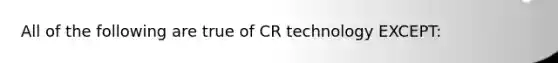 All of the following are true of CR technology EXCEPT: