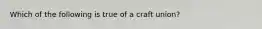 Which of the following is true of a craft union?