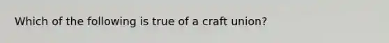 Which of the following is true of a craft union?