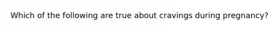 Which of the following are true about cravings during pregnancy?