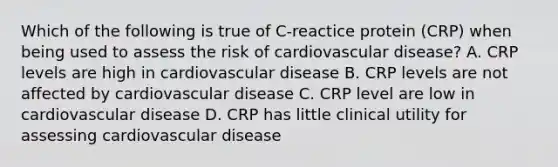 Which of the following is true of C-reactice protein (CRP) when being used to assess the risk of cardiovascular disease? A. CRP levels are high in cardiovascular disease B. CRP levels are not affected by cardiovascular disease C. CRP level are low in cardiovascular disease D. CRP has little clinical utility for assessing cardiovascular disease