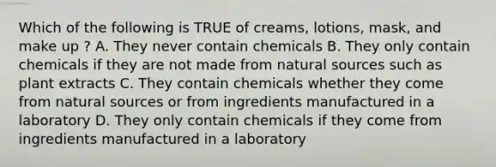 Which of the following is TRUE of creams, lotions, mask, and make up ? A. They never contain chemicals B. They only contain chemicals if they are not made from natural sources such as plant extracts C. They contain chemicals whether they come from natural sources or from ingredients manufactured in a laboratory D. They only contain chemicals if they come from ingredients manufactured in a laboratory