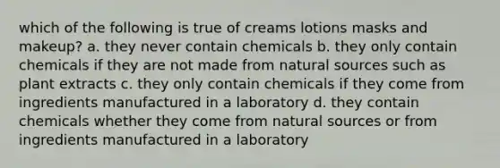 which of the following is true of creams lotions masks and makeup? a. they never contain chemicals b. they only contain chemicals if they are not made from natural sources such as plant extracts c. they only contain chemicals if they come from ingredients manufactured in a laboratory d. they contain chemicals whether they come from natural sources or from ingredients manufactured in a laboratory