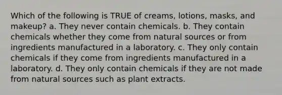 Which of the following is TRUE of creams, lotions, masks, and makeup? a. They never contain chemicals. b. They contain chemicals whether they come from natural sources or from ingredients manufactured in a laboratory. c. They only contain chemicals if they come from ingredients manufactured in a laboratory. d. They only contain chemicals if they are not made from natural sources such as plant extracts.