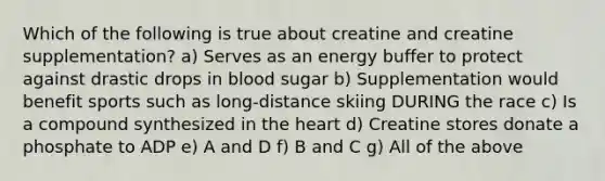 Which of the following is true about creatine and creatine supplementation? a) Serves as an energy buffer to protect against drastic drops in blood sugar b) Supplementation would benefit sports such as long-distance skiing DURING the race c) Is a compound synthesized in the heart d) Creatine stores donate a phosphate to ADP e) A and D f) B and C g) All of the above