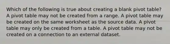 Which of the following is true about creating a blank pivot table? A pivot table may not be created from a range. A pivot table may be created on the same worksheet as the source data. A pivot table may only be created from a table. A pivot table may not be created on a connection to an external dataset.